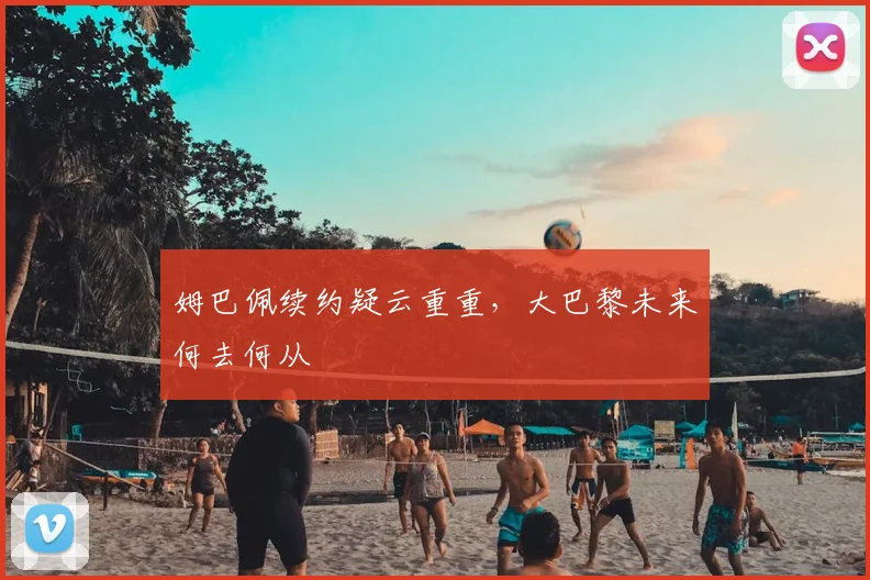 姆巴佩续约疑云重重,大巴黎未来何去何从