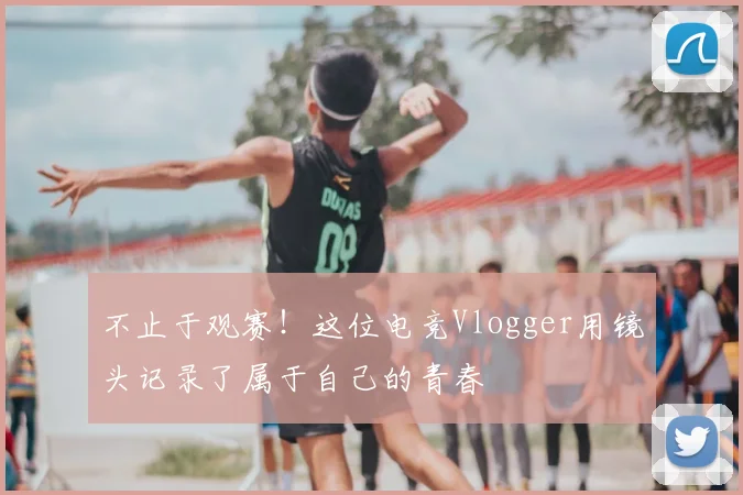 不止于观赛!这位电竞Vlogger用镜头记录了属于自己的青春
