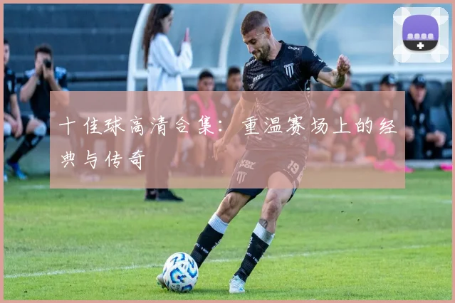 十佳球高清合集：重温赛场上的经典与传奇