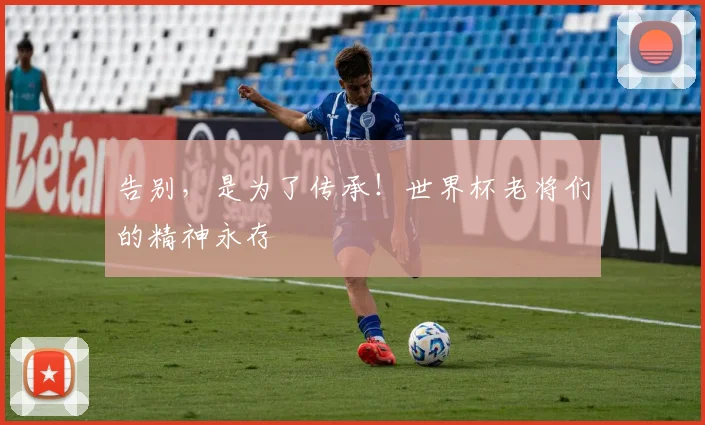 告别，是为了传承！世界杯老将们的精神永存
