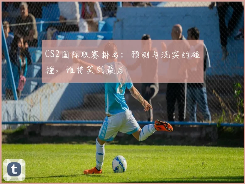 CS2国际联赛排名:预测与现实的碰撞,谁将笑到最后
