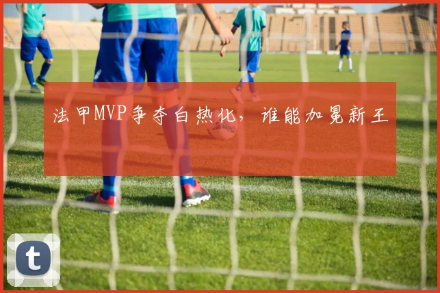 法甲MVP争夺白热化，谁能加冕新王