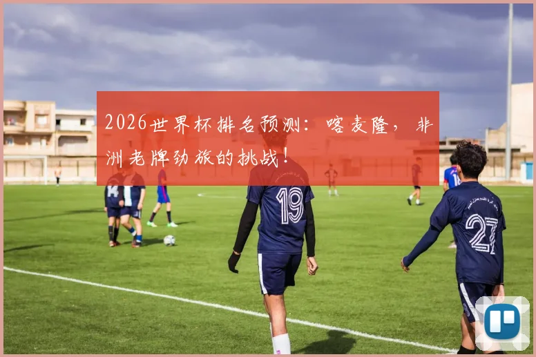 2026世界杯排名预测:喀麦隆,非洲老牌劲旅的挑战!