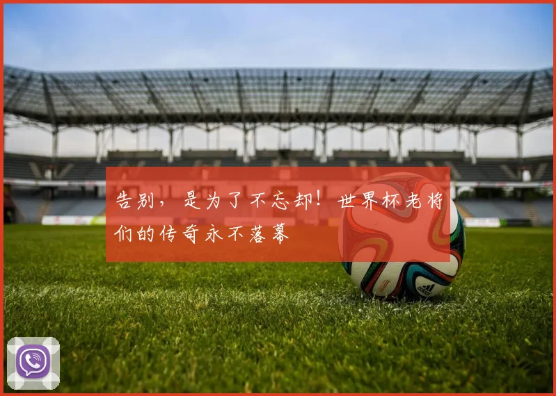 告别，是为了不忘却！世界杯老将们的传奇永不落幕